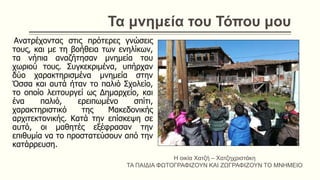 Τα μνημεία του Τόπου μου
Ανατρέχοντας στις πρότερες γνώσεις
τους, και με τη βοήθεια των ενηλίκων,
τα νήπια αναζήτησαν μνημεία του
χωριού τους. Συγκεκριμένα, υπήρχαν
δύο χαρακτηρισμένα μνημεία στην
Όσσα και αυτά ήταν το παλιό Σχολείο,
το οποίο λειτουργεί ως Δημαρχείο, και
ένα παλιό, ερειπωμένο σπίτι,
χαρακτηριστικό της Μακεδονικής
αρχιτεκτονικής. Κατά την επίσκεψη σε
αυτό, οι μαθητές εξέφρασαν την
επιθυμία να το προστατεύσουν από την
κατάρρευση.
Η οικία Χατζή – Χατζηχριστάκη
ΤΑ ΠΑΙΔΙΑ ΦΩΤΟΓΡΑΦΙΖΟΥΝ ΚΑΙ ΖΩΓΡΑΦΙΖΟΥΝ ΤΟ ΜΝΗΜΕΙΟ
 