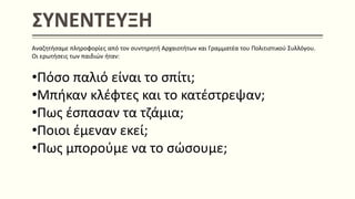 ΣΥΝΕΝΤΕΥΞΗ
Αναζητήσαμε πληροφορίες από τον συντηρητή Αρχαιοτήτων και Γραμματέα του Πολιτιστικού Συλλόγου.
Οι ερωτήσεις των παιδιών ήταν:
•Πόσο παλιό είναι το σπίτι;
•Μπήκαν κλέφτες και το κατέστρεψαν;
•Πως έσπασαν τα τζάμια;
•Ποιοι έμεναν εκεί;
•Πως μπορούμε να το σώσουμε;
 