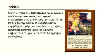 ΑΦΙΣΑ
Με τη βοήθεια του Photoscape δημιουργήθηκε
η αφίσα της εκστρατείας μας, η οποία
διανεμήθηκε στους κατοίκους της περιοχής. Τα
παιδιά φωτογράφισαν το μνημείο και τον
περιβάλλοντα χώρο και συνέθεσαν την αφίσα,
αφού κατέθεσαν τις ιδέες τους. Έπειτα,
ψήφισαν για το μήνυμα το οποίο θα έγραφαν
στην αφίσα.
 