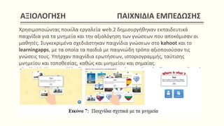AΞΙΟΛΟΓΗΣΗ ΠΑΙΧΝΙΔΙΑ ΕΜΠΕΔΩΣΗΣ
Χρησιμοποιώντας ποικίλα εργαλεία web.2 δημιουργήθηκαν εκπαιδευτικά
παιχνίδια για τα μνημεία και την αξιολόγηση των γνώσεων που αποκόμισαν οι
μαθητές. Συγκεκριμένα σχεδιάστηκαν παιχνίδια γνώσεων στο kahoot και το
learningapps, με τα οποία τα παιδιά με παιγνιώδη τρόπο αξιοποιούσαν τις
γνώσεις τους. Υπήρχαν παιχνίδια ερωτήσεων, ιστοριογραμμής, ταύτισης
μνημείου και τοποθεσίας, καθώς και μνημείου και σημαίας.
 