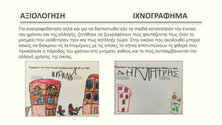 AΞΙΟΛΟΓΗΣΗ ΙΧΝΟΓΡΑΦΗΜΑ
Για ανατροφοδότηση αλλά και για να διαπιστωθεί εάν τα παιδιά κατανόησαν την έννοια
του χρόνου και της αλλαγής, ζητήθηκε να ζωγραφίσουν πώς φαντάζονται πως ήταν το
μνημείο που υιοθέτησαν πριν και πως κατέληξε τώρα. Στην εικόνα που ακολουθεί μπορεί
κανείς να διακρίνει τις λεπτομέρειες με τις οποίες τα νήπια αποτυπώνουν τη φθορά που
προκάλεσε η πάροδος του χρόνου στο μνημείο, καθώς και το πώς αντιλαμβάνονται την
αλλαγή χρήσης της οικίας.
 