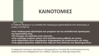 ΚΑΙΝΟΤΟΜΙΕΣ
Η Υιοθεσία Μνημείων ως εκπαιδευτικό πρόγραμμα χαρακτηρίζεται από καινοτομίες οι
οποίες εντοπίζονται
•στην παιδαγωγική αξιοποίηση των μνημείων και την εκπαιδευτική προσέγγιση
της προστασίας τους,
•στο άνοιγμα του σχολείου στην κοινωνία,
•στην ανάληψη ενεργών ρόλων από εκπαιδευτικούς μαθητές και γονείς,
•στην αξιοποίηση νέων τεχνολογιών πληροφορίας και επικοινωνιών και τέλος,
•στην χρήση εργαλείων web2.0 στην τάξη για τους σκοπούς των δραστηριοτήτων.
Η εφαρμογή ποιοτικών καινοτόμων προγραμμάτων τα οποία θα ανταποκρίνονται στις
ανάγκες και στα ενδιαφέροντα των παιδιών, κρίνεται ως ιδιαίτερα σημαντική.
 
