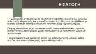 • Η γνωριμία του ανθρώπου με το πολιτιστικό περιβάλλον, η μελέτη των μνημείων
πολιτιστικής κληρονομιάς και η συνειδητοποίηση της αξίας τους, συμβάλλει στην
αειφόρο ανάπτυξη και στη βελτίωση της ποιότητας ζωής της κοινωνίας μας.
•Τα μνημεία ορίζονται ως τα πολιτιστικά αγαθά που αποτελούν υλικές μαρτυρίες,
ανήκουν στην κληρονομιά μιας χώρας και συνδέονται με τη συλλογική μνήμη και
την ταυτότητα.
• Είναι απαραίτητη μια ουσιαστική σχέση των ανθρώπων με τα μνημεία, σχέση
που δεν μπορεί να υπάρξει χωρίς την κατάλληλη παιδεία.
ΕΙΣΑΓΩΓΗ
 