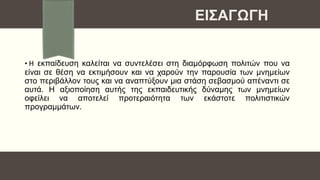 • Η εκπαίδευση καλείται να συντελέσει στη διαμόρφωση πολιτών που να
είναι σε θέση να εκτιμήσουν και να χαρούν την παρουσία των μνημείων
στο περιβάλλον τους και να αναπτύξουν μια στάση σεβασμού απέναντι σε
αυτά. Η αξιοποίηση αυτής της εκπαιδευτικής δύναμης των μνημείων
οφείλει να αποτελεί προτεραιότητα των εκάστοτε πολιτιστικών
προγραμμάτων.
ΕΙΣΑΓΩΓΗ
 