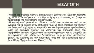 • Η ιδέα «Το σχολείο Υιοθετεί ένα μνημείο» ξεκίνησε το 1992 στη Νάπολη
της Ιταλίας με στόχο την ευαισθητοποίηση της κοινωνίας σε ζητήματα
προστασίας της πολιτιστικής κληρονομιάς.
• Η επαφή αυτή μπορεί να εθίσει τα παιδιά στη συναναστροφή με τα
μνημεία, να τα εκθέσει στην επίδραση τους, να τους επιτρέψει να χτίσουν
μια βιωματική σχέση με το παρελθόν και να δημιουργήσει προϋποθέσεις
ώστε ως αυριανοί πολίτες, να χαίρονται την παρουσία τους στο
περιβάλλον, να την επιζητούν αντί να την αποφεύγουν, και να μπορούν να
συνεργαστούν -στο μέτρο των δυνατοτήτων τους- με τους υπεύθυνους
φορείς του κράτους για την προστασία τους και την αξιοποίησή τους.»
(Μπ. Βέμη, "Αρχαιολογία και Τέχνες", τ. 56)
ΕΙΣΑΓΩΓΗ
 