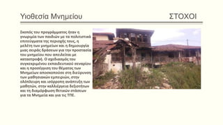 Υιοθεσία Μνημείου ΣΤΟΧΟΙ
Σκοπός του προγράμματος ήταν η
γνωριμία των παιδιών με τα πολιτιστικά
επιτεύγματα της περιοχής τους, η
μελέτη των μνημείων και η δημιουργία
μιας σειράς δράσεων για την προστασία
του μνημείου που απειλείται με
καταστροφή. Ο σχεδιασμός του
συγκεκριμένου εκπαιδευτικού σεναρίου
και η προσέγγιση του θέματος των
Μνημείων αποσκοπούσε στη διεύρυνση
των μαθησιακών εμπειριών, στην
ολόπλευρη και ισόρροπη ανάπτυξη των
μαθητών, στην καλλιέργεια δεξιοτήτων
και τη διαμόρφωση θετικών στάσεων
για τα Μνημεία και για τις ΤΠΕ.
 