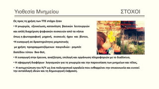 Υιοθεσία Μνημείου ΣΤΟΧΟΙ
Ως προς τη χρήση των ΤΠΕ στόχοι ήταν
• H γνωριμία, εξοικείωση, κατανόηση βασικών λειτουργιών
και απλή διαχείριση ψηφιακών συσκευών από τα νήπια
όπως η φωτογραφική μηχανή, συσκευές ήχου και βίντεο,
•H εισαγωγή σε δραστηριότητες ρομποτικής
με χρήση προγραμματιζόμενων παιγνιδιών - ρομπότ
δαπέδου τύπου Bee‐Bot,
• H εισαγωγή στην έρευνα, αναζήτηση, επιλογή και οργάνωση πληροφοριών με το διαδίκτυο,
• H εφαρμογή διαφόρων λογισμικών για τη γνωριμία και την παρουσίαση των μνημείων και τέλος,
• H αντιμετώπιση του Η/Υ ως ένα πολυτροπικό εργαλείο που ενθαρρύνει την επικοινωνία και ευνοεί
την ανταλλαγή ιδεών και τη δημιουργική έκφραση.
 