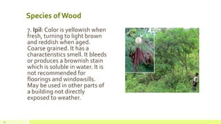 Species of Wood
7. Ipil: Color is yellowish when
fresh, turning to light brown
and reddish when aged.
Coarse grained. It has a
characteristics smell. It bleeds
or produces a brownish stain
which is soluble in water. It is
not recommended for
floorings and windowsills.
May be used in other parts of
a building not directly
exposed to weather.
12
 