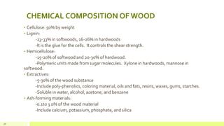 CHEMICAL COMPOSITION OF WOOD
• Cellulose: 50% by weight
• Lignin:
-23-33% in softwoods, 16-26% in hardwoods
-It is the glue for the cells. It controls the shear strength.
• Hemicellulose:
-15-20% of softwood and 20-30% of hardwood.
-Polymeric units made from sugar molecules. Xylone in hardwoods, mannose in
softwood.
• Extractives:
-5-30% of the wood substance
-Include poly-phenolics, coloring material, oils and fats, resins, waxes, gums, starches.
-Soluble in water, alcohol, acetone, and benzene
• Ash-forming materials:
-0.1to 3.0% of the wood material
-Include calcium, potassium, phosphate, and silica
18
 