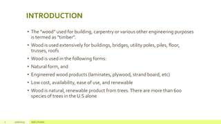 INTRODUCTION
• The "wood" used for building, carpentry or various other engineering purposes
is termed as "timber".
• Wood is used extensively for buildings, bridges, utility poles, piles, floor,
trusses, roofs
• Wood is used in the following forms:
• Natural form, and
• Engineered wood products (laminates, plywood, strand board, etc)
• Low cost, availability, ease of use, and renewable
• Wood is natural, renewable product from trees.There are more than 600
species of trees in the U.S alone
2 1/16/2025 Add a footer
 