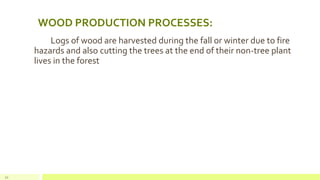 WOOD PRODUCTION PROCESSES:
Logs of wood are harvested during the fall or winter due to fire
hazards and also cutting the trees at the end of their non-tree plant
lives in the forest
21
 
