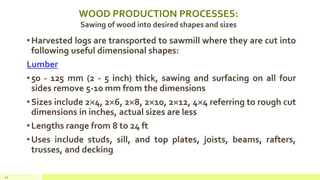 WOOD PRODUCTION PROCESSES:
Sawing of wood into desired shapes and sizes
•Harvested logs are transported to sawmill where they are cut into
following useful dimensional shapes:
Lumber
•50 - 125 mm (2 - 5 inch) thick, sawing and surfacing on all four
sides remove 5-10 mm from the dimensions
•Sizes include 24, 26, 28, 210, 212, 44 referring to rough cut
dimensions in inches, actual sizes are less
•Lengths range from 8 to 24 ft
•Uses include studs, sill, and top plates, joists, beams, rafters,
trusses, and decking
22
 