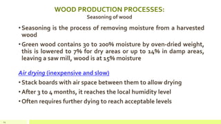 WOOD PRODUCTION PROCESSES:
Seasoning of wood
•Seasoning is the process of removing moisture from a harvested
wood
•Green wood contains 30 to 200% moisture by oven-dried weight,
this is lowered to 7% for dry areas or up to 14% in damp areas,
leaving a saw mill, wood is at 15% moisture
Air drying (inexpensive and slow)
•Stack boards with air space between them to allow drying
•After 3 to 4 months, it reaches the local humidity level
•Often requires further dying to reach acceptable levels
24
 