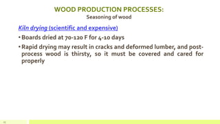 WOOD PRODUCTION PROCESSES:
Seasoning of wood
Kiln drying (scientific and expensive)
•Boards dried at 70-120 F for 4-10 days
•Rapid drying may result in cracks and deformed lumber, and post-
process wood is thirsty, so it must be covered and cared for
properly
25
 