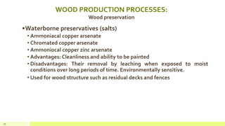 WOOD PRODUCTION PROCESSES:
Wood preservation
•Waterborne preservatives (salts)
• Ammoniacal copper arsenate
• Chromated copper arsenate
• Ammoniocal copper zinc arsenate
• Advantages: Cleanliness and ability to be painted
• Disadvantages: Their removal by leaching when exposed to moist
conditions over long periods of time. Environmentally sensitive.
• Used for wood structure such as residual decks and fences
28
 