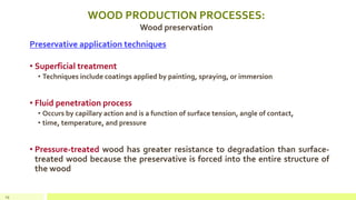 WOOD PRODUCTION PROCESSES:
Wood preservation
Preservative application techniques
• Superficial treatment
• Techniques include coatings applied by painting, spraying, or immersion
• Fluid penetration process
• Occurs by capillary action and is a function of surface tension, angle of contact,
• time, temperature, and pressure
• Pressure-treated wood has greater resistance to degradation than surface-
treated wood because the preservative is forced into the entire structure of
the wood
29
 
