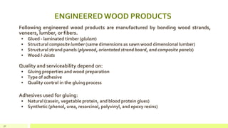 ENGINEEREDWOOD PRODUCTS
Following engineered wood products are manufactured by bonding wood strands,
veneers, lumber, or fibers.
• Glued - laminated timber (glulam)
• Structural composite lumber (same dimensions as sawn wood dimensional lumber)
• Structural strand panels (plywood, orientated strand board, and composite panels)
• Wood I-Joists
Quality and serviceability depend on:
• Gluing properties and wood preparation
• Type of adhesive
• Quality control in the gluing process
Adhesives used for gluing:
• Natural (casein, vegetable protein, and blood protein glues)
• Synthetic (phenol, urea, resorcinol, polyvinyl, and epoxy resins)
30
 