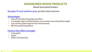 ENGINEERED WOOD PRODUCTS
Glued-laminated timbers
Douglas-fir and southern pine are the most common
Advantages:
• Ease of manufacturing large members
• Can design large members whose cross-sections vary along their length
• Can use low grade wood for less stressed areas
• Minimal seasoning defects
Factors that affect strength:
• Cross-grain
• Knots
• Effect of end joining
31
 