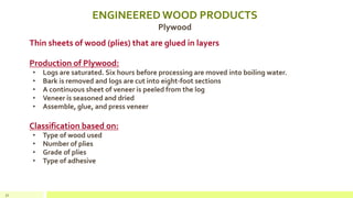 ENGINEERED WOOD PRODUCTS
Plywood
Thin sheets of wood (plies) that are glued in layers
Production of Plywood:
• Logs are saturated. Six hours before processing are moved into boiling water.
• Bark is removed and logs are cut into eight-foot sections
• A continuous sheet of veneer is peeled from the log
• Veneer is seasoned and dried
• Assemble, glue, and press veneer
Classification based on:
• Type of wood used
• Number of plies
• Grade of plies
• Type of adhesive
32
 