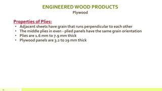 ENGINEERED WOOD PRODUCTS
Plywood
Properties of Plies:
• Adjacent sheets have grain that runs perpendicular to each other
• The middle plies in even - plied panels have the same grain orientation
• Plies are 1.6 mm to 7.9 mm thick
• Plywood panels are 3.2 to 29 mm thick
33
 