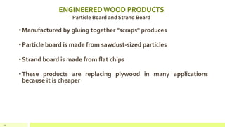 ENGINEERED WOOD PRODUCTS
Particle Board and Strand Board
•Manufactured by gluing together "scraps" produces
•Particle board is made from sawdust-sized particles
•Strand board is made from flat chips
•These products are replacing plywood in many applications
because it is cheaper
34
 