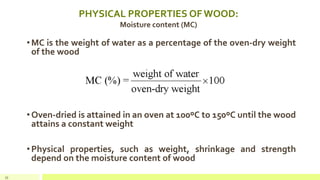 PHYSICAL PROPERTIES OF WOOD:
Moisture content (MC)
•MC is the weight of water as a percentage of the oven-dry weight
of the wood
•Oven-dried is attained in an oven at 100ºC to 150ºC until the wood
attains a constant weight
•Physical properties, such as weight, shrinkage and strength
depend on the moisture content of wood
35
 
