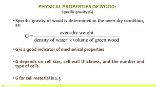PHYSICAL PROPERTIES OF WOOD:
Specific gravity (G)
•Specific gravity of wood is determined in the oven-dry condition,
as:
•G is a good indicator of mechanical properties
•G depends on cell size, cell-wall thickness, and the number and
type of cells.
•G for cell material is 1.5
36
 