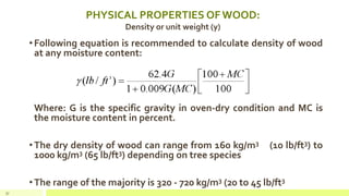 PHYSICAL PROPERTIES OF WOOD:
Density or unit weight (y)
•Following equation is recommended to calculate density of wood
at any moisture content:
Where: G is the specific gravity in oven-dry condition and MC is
the moisture content in percent.
•The dry density of wood can range from 160 kg/m3 (10 lb/ft3) to
1000 kg/m3 (65 lb/ft3) depending on tree species
•The range of the majority is 320 - 720 kg/m3 (20 to 45 lb/ft3
37
 