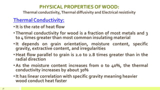 PHYSICAL PROPERTIES OF WOOD:
Thermal conductivity,Thermal diffusivity and Electrical resistivity
Thermal Conductivity:
•It is the rate of heat flow
•Thermal conductivity for wood is a fraction of most metals and 3
to 4 times greater than most common insulating material
•It depends on grain orientation, moisture content, specific
gravity, extractive content, and irregularities
•Heat flow parallel to grain is 2.0 to 2.8 times greater than in the
radial direction
•As the moisture content increases from 0 to 40%, the thermal
conductivity increases by about 30%
•It has linear correlation with specific gravity meaning heavier
wood conduct heat faster
38
 