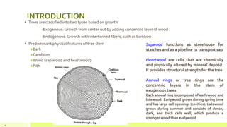 INTRODUCTION
• Trees are classified into two types based on growth
-Exogenous: Growth from center out by adding concentric layer of wood
-Endogenous: Growth with intertwined fibers, such as bamboo
• Predominant physical features of tree stem
❖Bark
❖Cambium
❖Wood (sap wood and heartwood)
❖Pith
4
Sapwood functions as storehouse for
starches and as a pipeline to transport sap
Heartwood are cells that are chemically
and physically altered by mineral deposit.
It provides structural strength for the tree
Annual rings or tree rings are the
concentric layers in the stem of
exogenous trees
Each annual ring is composed of earlywood and
latewood. Earlywood grows during spring time
and has large cell openings (cavities). Latewood
grows during summer and consists of dense,
dark, and thick cells wall, which produce a
stronger wood than earlywood
 