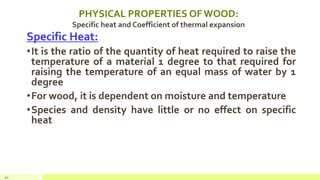 PHYSICAL PROPERTIES OF WOOD:
Specific heat and Coefficient of thermal expansion
Specific Heat:
•It is the ratio of the quantity of heat required to raise the
temperature of a material 1 degree to that required for
raising the temperature of an equal mass of water by 1
degree
•For wood, it is dependent on moisture and temperature
•Species and density have little or no effect on specific
heat
40
 