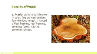 Species of Wood
1. Acacia: Light to dark brown
in color, fine grained, seldom
found in long length. It is used
a floor framing, roof framing,
concrete forms. It is the
common lumber.
6
 