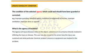 10
UNSAFE/UNHEALTHY CONDITION
The condition of the selected agency which could and should have been guarded or
corrected.
e.g. Improper guarding, defective agency, hazardous arrangement or Process, Improper
ventilation, Improper dress or apparel
What is the agency of incident?
The Agency (of injury/disease) refers to the object, substance or circumstance directly involved in
inflicting the injury or disease. The user can also record on his screen how the injury was
sustained and what particular chemical, product, process or equipment was involved in the
accident.
 