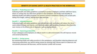 16
BENEFITS OF HAVING SAFETY & HEALTH PRACTICES IN THE WORKPLACE
Benefit 1 – Protecting your staff
Following health and safety guidelines is primarily to protect employers and their staff from injury,
illness or coming into any other form of harm in the workplace. One of the main benefits of
following health and safety practices is to prevent common workplaces injuries such as back pain,
falling from height, asthma, injuries from slips and trips.
Benefit 2 – reducing absences
Following health and safety guidelines and maintaining a safe work place will reduce the risk of
work-related illnesses and injuries, and therefore reduce staff absences. Employers therefore also
save money on the direct costs of absences, such as paying salaries.
Benefit 3 – Improving productivity
If your colleagues and employees are able to work in a safe environment, this will improve morale
and overall productivity.
Benefit 4 – Saving money
By maintaining health and safety practices in the workplaces, and therefore reducing absences and
improving productivity, you will be saving money by retaining staff. Money spent on absences and
recruitment processes will decrease, and the business’ profits will increase.
 