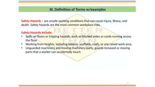 17
III. Definition of Terms w/examples
Safety Hazards – are unsafe working conditions that can cause injury, illness, and
death. Safety hazards are the most common workplace risks.
Safety Hazards include:
• Spills on floors or tripping hazards, such as blocked aisles or cords running across
the floor.
• Working from heights, including ladders, scaffolds, roofs, or any raised work area.
• Unguarded machinery and moving machinery parts, guards removed or moving
parts that a worker can accidentally touch.
 