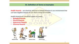 18
III. Definition of Terms w/examples
Health Hazards – are chemical, physical or biological factors in our environment that
can have negative impacts on our short or long-term health.
Health Hazards you should be aware of at work.
• Biological Hazards
• Physical Hazards
• Ergonomics Hazards
• Chemical Hazards
 