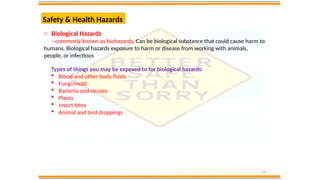 19
Safety & Health Hazards
o Biological Hazards
- commonly known as biohazards. Can be biological substance that could cause harm to
humans. Biological hazards exposure to harm or disease from working with animals,
people, or infectious
Types of things you may be exposed to for biological hazards:
 Blood and other body fluids
 Fungi/mold
 Bacteria and viruses
 Plants
 Insect bites
 Animal and bird droppings
 
