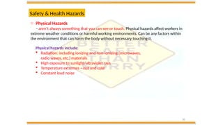 20
Safety & Health Hazards
o Physical Hazards
- aren’t always something that you can see or touch. Physical hazards affect workers in
extreme weather conditions or harmful working environments. Can be any factors within
the environment that can harm the body without necessary touching it.
Physical hazards include:
 Radiation: including ionizing and non-ionizing (microwaves,
radio waves, etc.) materials
 High exposure to sunlight/ultraviolet rays
 Temperature extremes – hot and cold
 Constant loud noise
 