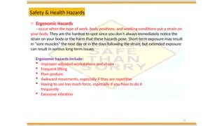 21
Safety & Health Hazards
o Ergonomic Hazards
- occur when the type of work, body positions, and working conditions put a strain on
your body. They are the hardest to spot since you don’t always immediately notice the
strain on your body or the harm that these hazards pose. Short-term exposure may result
in “sore muscles” the next day or in the days following the strain, but extended exposure
can result in serious long-term issues.
Ergonomic hazards include:
 Improper adjusted workstations and chairs
 Frequent lifting
 Poor posture
 Awkward movements, especially if they are repetitive
 Having to use too much force, especially if you have to do it
frequently
 Excessive vibration
 