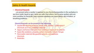 22
Safety & Health Hazards
o Chemical Hazards
- are present when a worker is exposed to any chemical preparation in the workplace in
any form (solid, liquid or gas). Some are safer than others, but to some workers who are
more sensitive to chemicals, even common solutions can cause illness, skin irritation, or
breathing problems.
Chemical hazards can be present in the following:
 Liquids like cleaning products, paints acids, solvent – particularly if
chemicals are in an unlabeled container
 Vapors and fumes that come from welding or exposure to solvents
 Gases like acetylene, propane, carbon monoxide, helium, h2s gas
 Flammable materials like gasoline solvents, and explosive
chemicals
 Pesticides
 