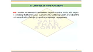 23
III. Definition of Terms w/examples
Risk – involves uncertainty about the effects/implications of an activity with respect
to something that humans value (such as health, well-being, wealth, property or the
environment), often focusing on negative, undesirable consequences.
 