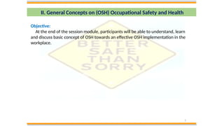 3
II. General Concepts on (OSH) Occupational Safety and Health
Objective:
At the end of the session module, participants will be able to understand, learn
and discuss basic concept of OSH towards an effective OSH implementation in the
workplace.
 