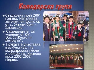  Създадена през 2001
година. Изпълнява
автентичен фолклор
от с. Жълти бряг –
Хасковско.
 Самодейците са
ученици от ОУ
„Св.Св.Кирил и
Методий”.
 Групата е участвала
във Фестивал на
коледарската песен
и обичаи гр. Хасково
през 2002-2003
година.
 