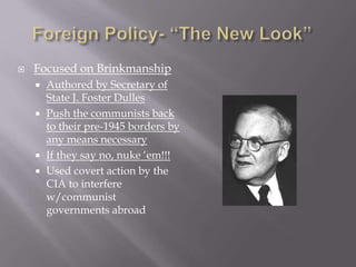  Focused on Brinkmanship
 Authored by Secretary of
State J. Foster Dulles
 Push the communists back
to their pre-1945 borders by
any means necessary
 If they say no, nuke ‘em!!!
 Used covert action by the
CIA to interfere
w/communist
governments abroad
 