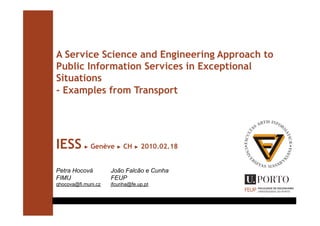 A Service Science and Engineering Approach to
Public Information Services in Exceptional
Situations
- Examples from Transport




IESS       ►   Genève   ►   CH   ►   2010.02.18


Petra Hocová         João Falcão e Cunha
FIMU                 FEUP
qhocova@fi.muni.cz   jfcunha@fe.up.pt
 