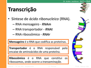 Os ácidos nucléicos: DNA e RNA




Transcrição
• Síntese de ácido ribonucleico (RNA).
      – RNA mensageiro - RNAm
      – RNA transportador - RNAt
      – RNA ribossômico - RNAr

 Mensageiro é o RNA que codifica as proteínas.

 Transportador é o RNA responsável pelo
 encaixe de aminoácidos de uma proteína.

 Ribossômico é o RNA que constitui os
 ribossomos, onde ocorre a transaminação.
Ciências – 9º ano Ens. Fundamental   2º Período                Profa. Rebeca Vale
 