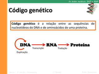 Os ácidos nucléicos: DNA e RNA




Código genético
   Código genético é a relação entre as sequências de
   nucleotídeos do DNA e de aminoácidos de uma proteína.




             DNA                          RNA                Proteína
                            Transcrição          Tradução
         Duplicação




Ciências – 9º ano Ens. Fundamental         2º Período                    Profa. Rebeca Vale
 