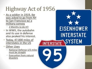 Highway Act of 1956 
• As a soldier in 1919, Ike 
was asked to go from NY 
to San Francisco w/ a 
military convoy 
• 2 Months to do it!! 
• In WWII, the autobahn 
and its use in defense 
also peaked his interest. 
• Today, 47,000 miles of 
interstates in the US 
• Other Uses 
• National Defense-1/5 miles 
must be straight 
• Evacuation from natural 
disasters 
 