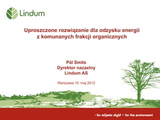 Uproszczone rozwiązanie dla odzysku energii
    z komunanych frakcji organicznych



                Pål Smits
            Dyrektor naczelny
               Lindum AS

            Warszawa 10 maj 2012
 