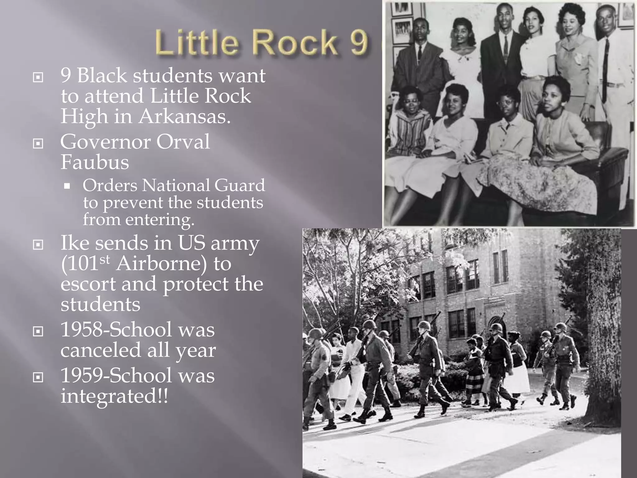  9 Black students want
to attend Little Rock
High in Arkansas.
Governor Orval
Faubus
Orders National Guard
to prevent the students
from entering.
Ike sends in US army
(101st Airborne) to
escort and protect the
students
1958-School was
canceled all year
1959-School was
integrated!!